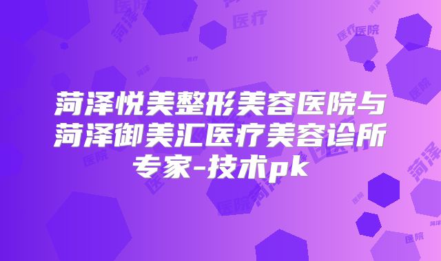 菏泽悦美整形美容医院与菏泽御美汇医疗美容诊所专家-技术pk