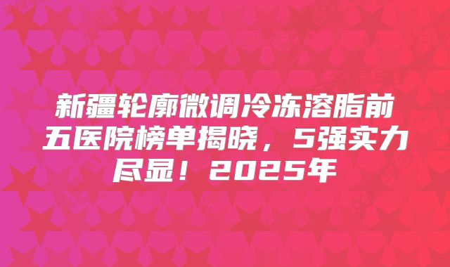 新疆轮廓微调冷冻溶脂前五医院榜单揭晓，5强实力尽显！2025年