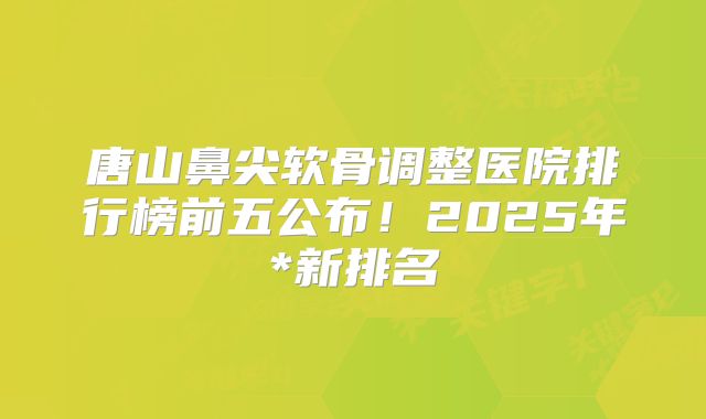 唐山鼻尖软骨调整医院排行榜前五公布！2025年*新排名