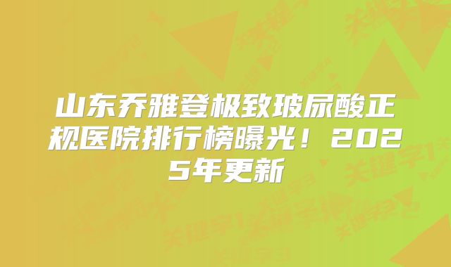 山东乔雅登极致玻尿酸正规医院排行榜曝光！2025年更新