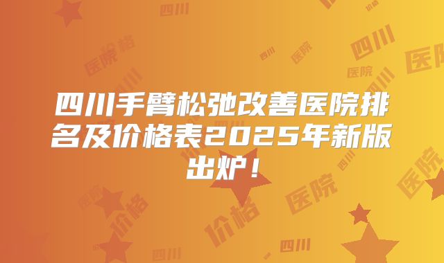 四川手臂松弛改善医院排名及价格表2025年新版出炉！