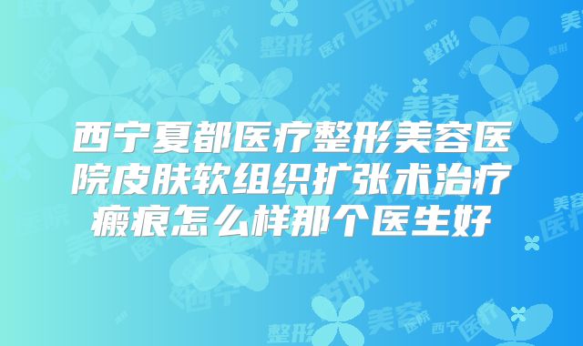 西宁夏都医疗整形美容医院皮肤软组织扩张术治疗瘢痕怎么样那个医生好