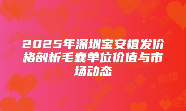 2025年深圳宝安植发价格剖析毛囊单位价值与市场动态