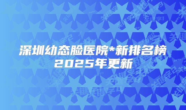 深圳幼态脸医院*新排名榜2025年更新