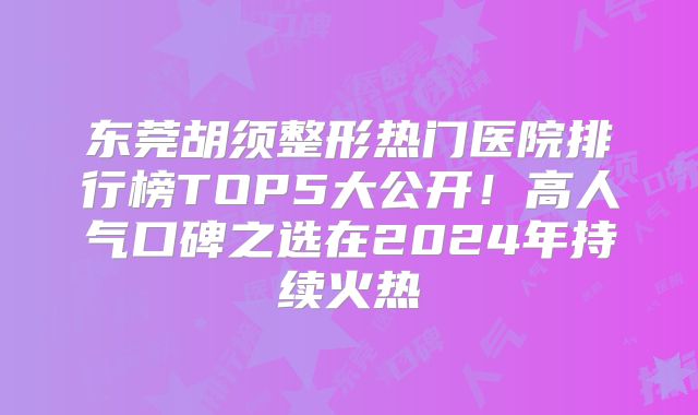 东莞胡须整形热门医院排行榜TOP5大公开！高人气口碑之选在2024年持续火热