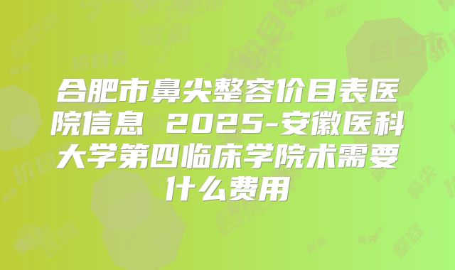 合肥市鼻尖整容价目表医院信息 2025-安徽医科大学第四临床学院术需要什么费用