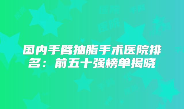 国内手臂抽脂手术医院排名：前五十强榜单揭晓