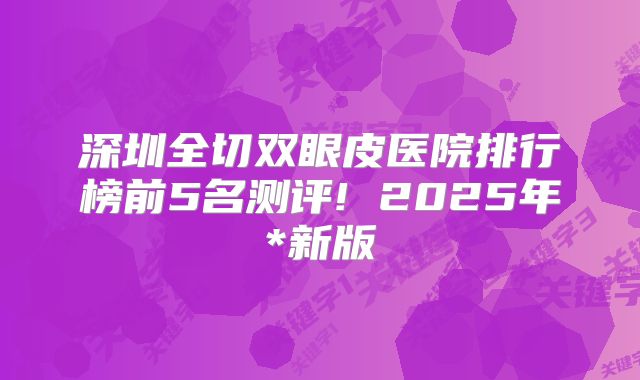 深圳全切双眼皮医院排行榜前5名测评! 2025年*新版