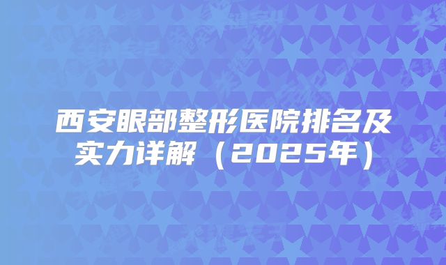 西安眼部整形医院排名及实力详解（2025年）