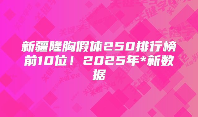 新疆隆胸假体250排行榜前10位！2025年*新数据
