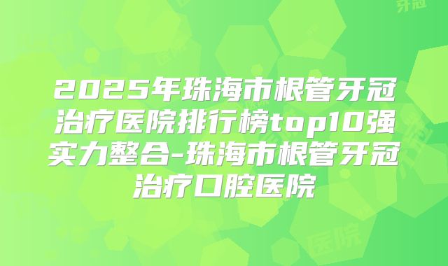 2025年珠海市根管牙冠治疗医院排行榜top10强实力整合-珠海市根管牙冠治疗口腔医院