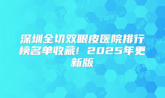 深圳全切双眼皮医院排行榜名单收藏! 2025年更新版