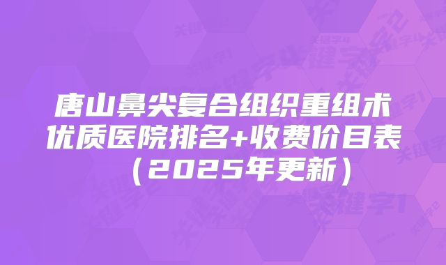 唐山鼻尖复合组织重组术优质医院排名+收费价目表（2025年更新）