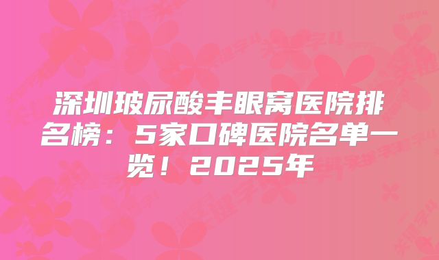 深圳玻尿酸丰眼窝医院排名榜：5家口碑医院名单一览！2025年