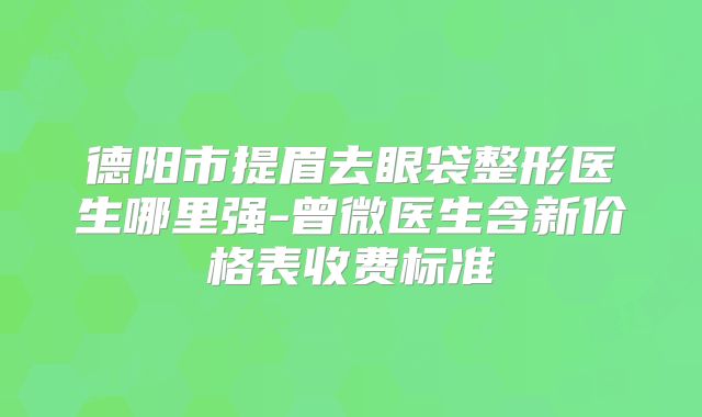 德阳市提眉去眼袋整形医生哪里强-曾微医生含新价格表收费标准