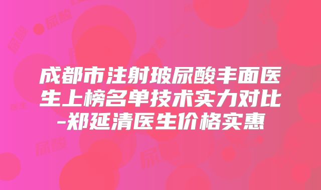 成都市注射玻尿酸丰面医生上榜名单技术实力对比-郑延清医生价格实惠