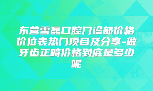 东营雪磊口腔门诊部价格价位表热门项目及分享-做牙齿正畸价格到底是多少呢