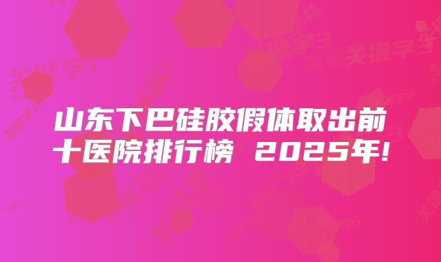 山东下巴硅胶假体取出前十医院排行榜 2025年!