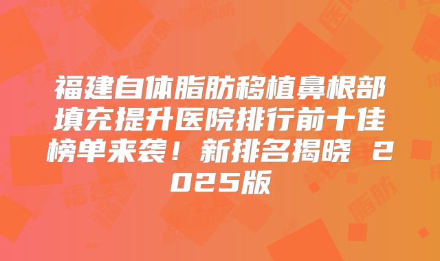 福建自体脂肪移植鼻根部填充提升医院排行前十佳榜单来袭！新排名揭晓 2025版