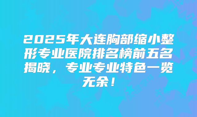 2025年大连胸部缩小整形专业医院排名榜前五名揭晓，专业专业特色一览无余！
