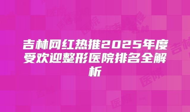 吉林网红热推2025年度受欢迎整形医院排名全解析