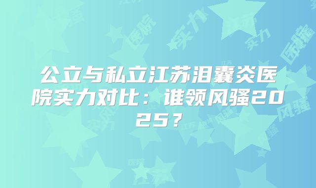 公立与私立江苏泪囊炎医院实力对比：谁领风骚2025？