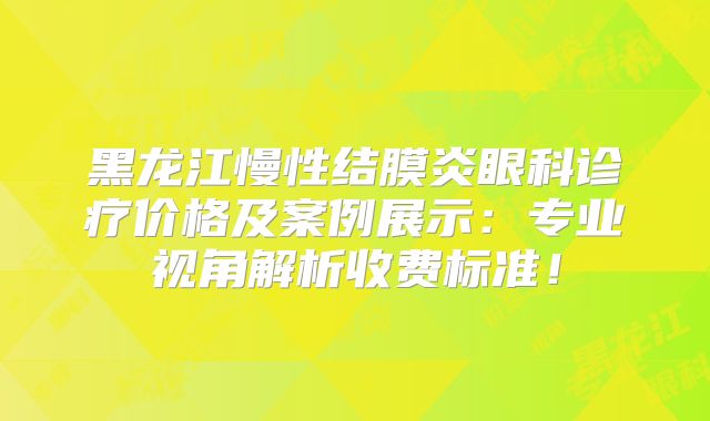 黑龙江慢性结膜炎眼科诊疗价格及案例展示：专业视角解析收费标准！