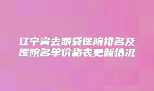 辽宁省去眼袋医院排名及医院名单价格表更新情况