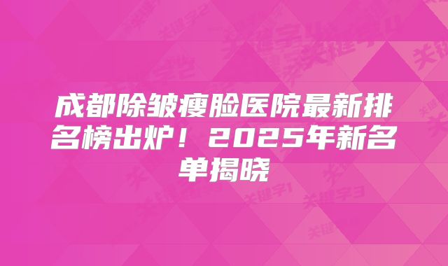 成都除皱瘦脸医院最新排名榜出炉！2025年新名单揭晓