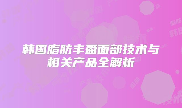 韩国脂肪丰盈面部技术与相关产品全解析