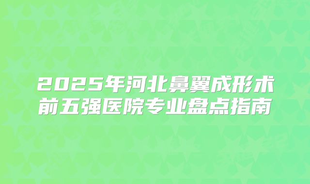 2025年河北鼻翼成形术前五强医院专业盘点指南