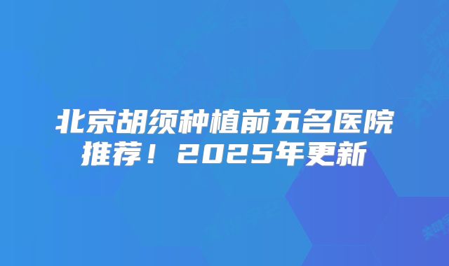 北京胡须种植前五名医院推荐！2025年更新