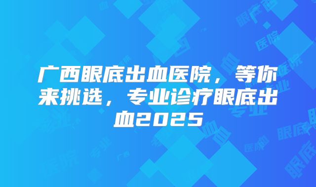 广西眼底出血医院，等你来挑选，专业诊疗眼底出血2025