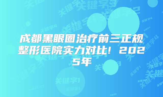 成都黑眼圈治疗前三正规整形医院实力对比! 2025年