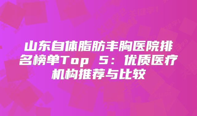 山东自体脂肪丰胸医院排名榜单Top 5：优质医疗机构推荐与比较