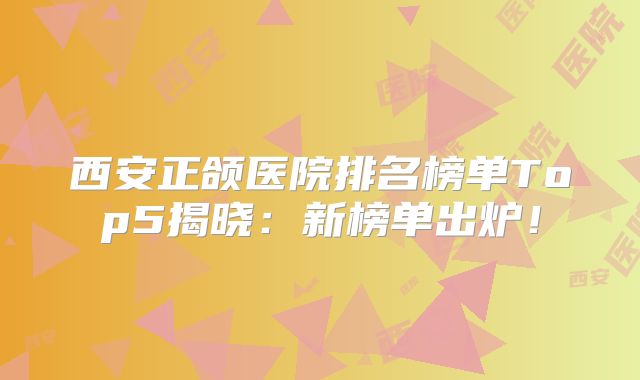 西安正颌医院排名榜单Top5揭晓：新榜单出炉！