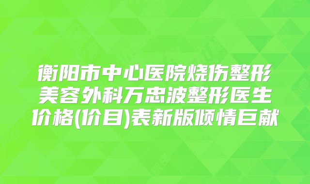 衡阳市中心医院烧伤整形美容外科万忠波整形医生价格(价目)表新版倾情巨献