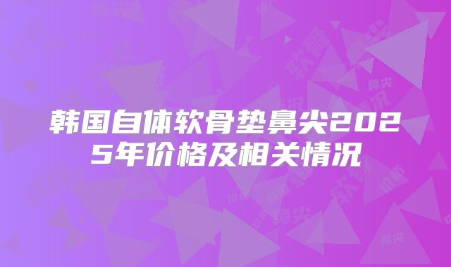 韩国自体软骨垫鼻尖2025年价格及相关情况