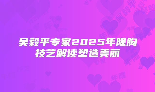 吴毅平专家2025年隆胸技艺解读塑造美丽
