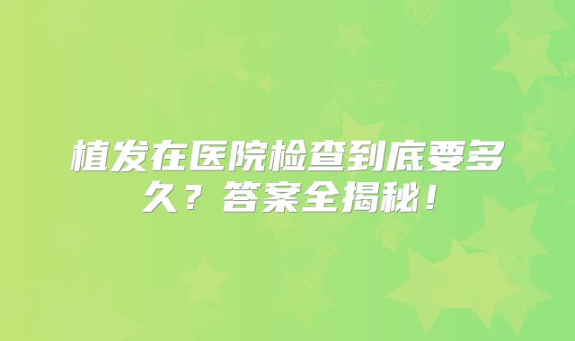 植发在医院检查到底要多久？答案全揭秘！