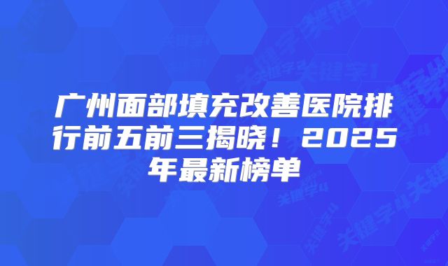 广州面部填充改善医院排行前五前三揭晓！2025年最新榜单