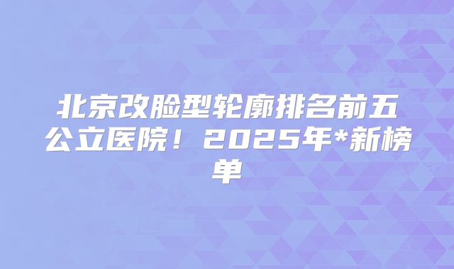 北京改脸型轮廓排名前五公立医院！2025年*新榜单