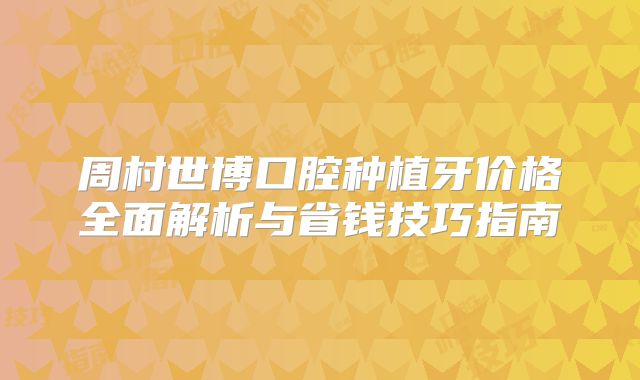 周村世博口腔种植牙价格全面解析与省钱技巧指南