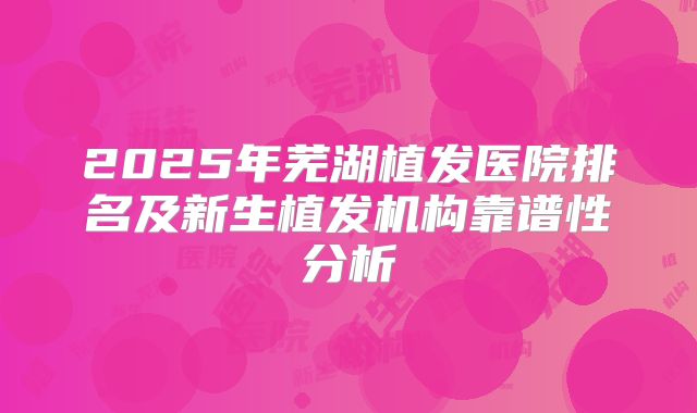 2025年芜湖植发医院排名及新生植发机构靠谱性分析