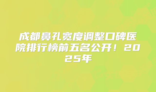 成都鼻孔宽度调整口碑医院排行榜前五名公开！2025年