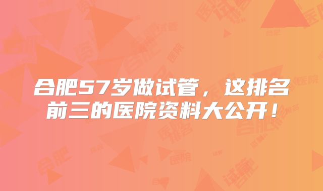 合肥57岁做试管，这排名前三的医院资料大公开！