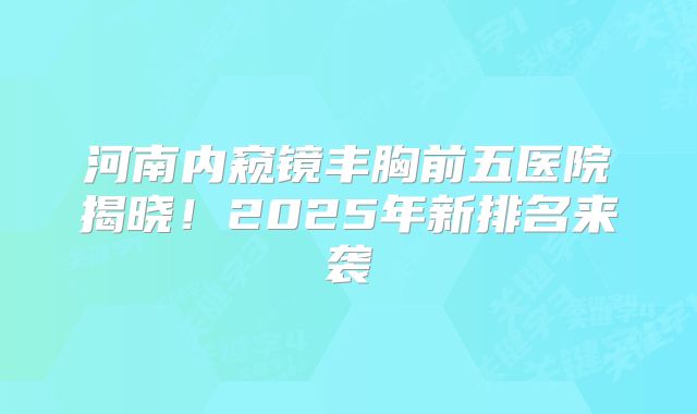河南内窥镜丰胸前五医院揭晓！2025年新排名来袭