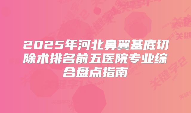 2025年河北鼻翼基底切除术排名前五医院专业综合盘点指南
