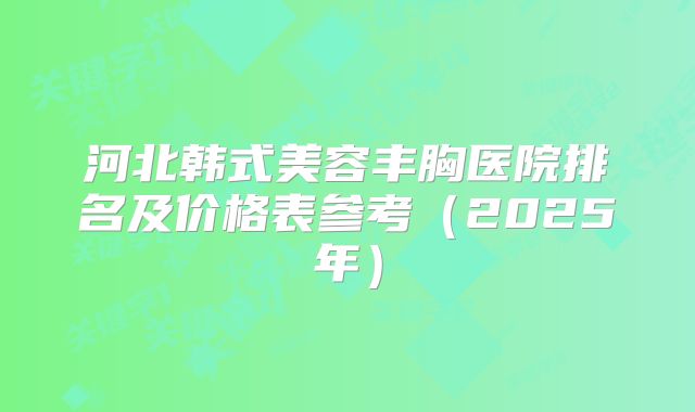河北韩式美容丰胸医院排名及价格表参考（2025年）