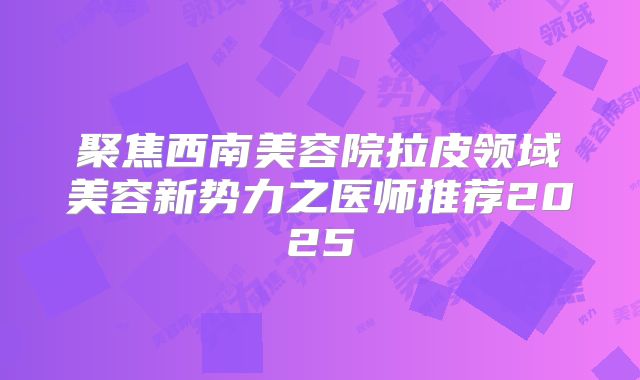 聚焦西南美容院拉皮领域美容新势力之医师推荐2025